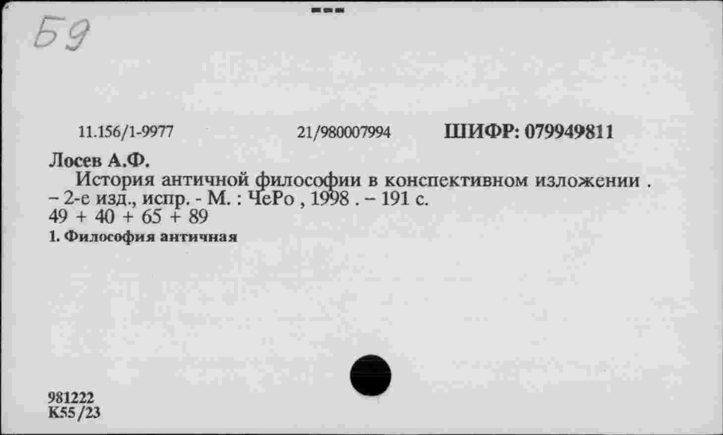 ﻿11.156/1-9977	21/980007994 ШИФР: 079949811
Лосев А.Ф.
История античной философии в конспективном изложении .
- 2-е изд., испр. - М. : ЧеРо , 1998 . - 191 с.
49 + 40 + 65 + 89
1. Философия античная
981222
К55/23